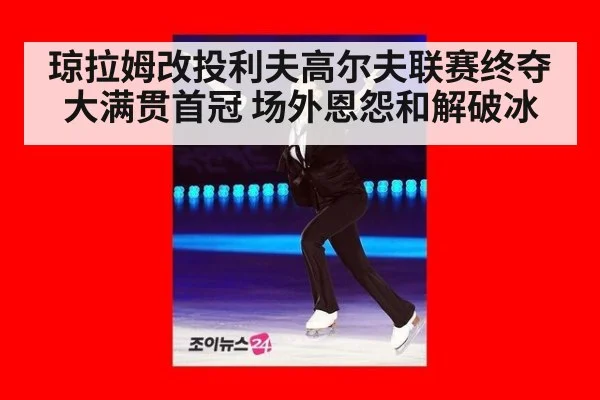 琼拉姆改投利夫高尔夫联赛终夺大满贯首冠 场外恩怨和解破冰